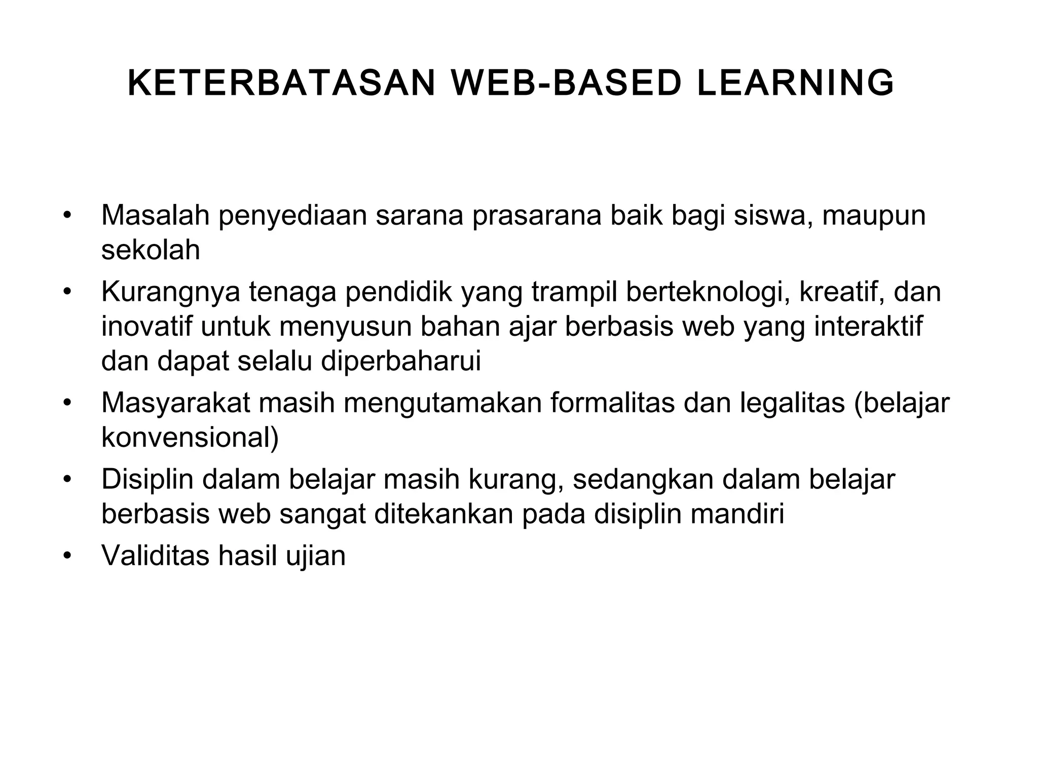 KETERBATASAN WEB-BASED LEARNING
• Masalah penyediaan sarana prasarana baik bagi siswa, maupun
sekolah
• Kurangnya tenaga pendidik yang trampil berteknologi, kreatif, dan
inovatif untuk menyusun bahan ajar berbasis web yang interaktif
dan dapat selalu diperbaharui
• Masyarakat masih mengutamakan formalitas dan legalitas (belajar
konvensional)
• Disiplin dalam belajar masih kurang, sedangkan dalam belajar
berbasis web sangat ditekankan pada disiplin mandiri
• Validitas hasil ujian
 