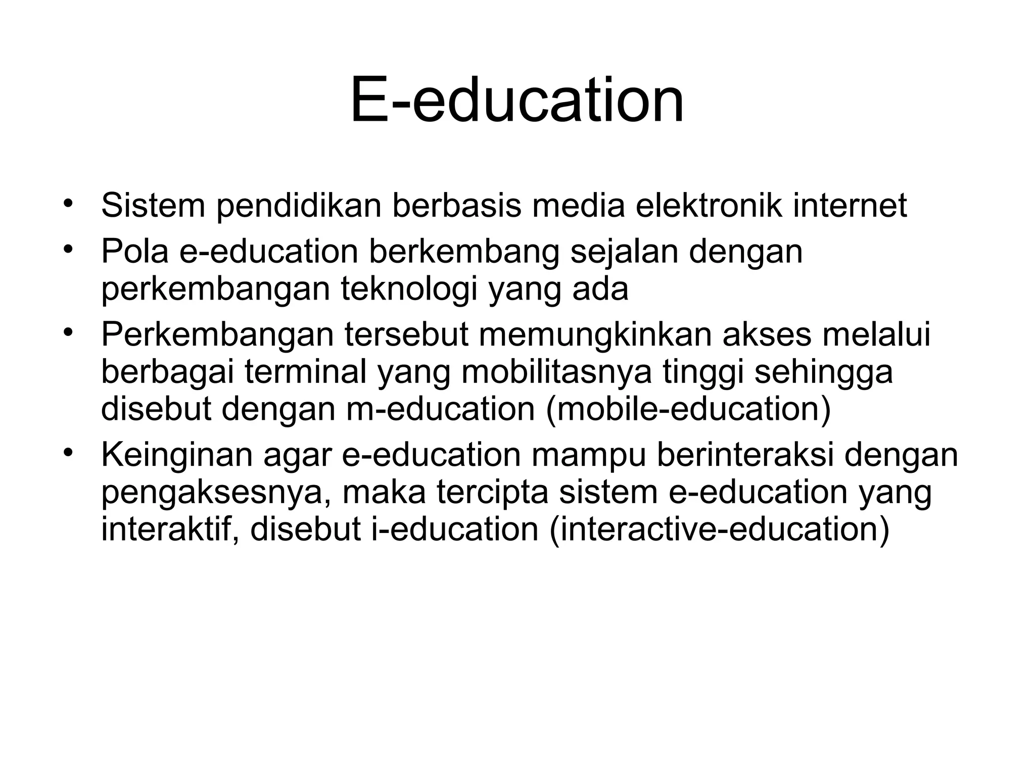 E-education
• Sistem pendidikan berbasis media elektronik internet
• Pola e-education berkembang sejalan dengan
perkembangan teknologi yang ada
• Perkembangan tersebut memungkinkan akses melalui
berbagai terminal yang mobilitasnya tinggi sehingga
disebut dengan m-education (mobile-education)
• Keinginan agar e-education mampu berinteraksi dengan
pengaksesnya, maka tercipta sistem e-education yang
interaktif, disebut i-education (interactive-education)
 