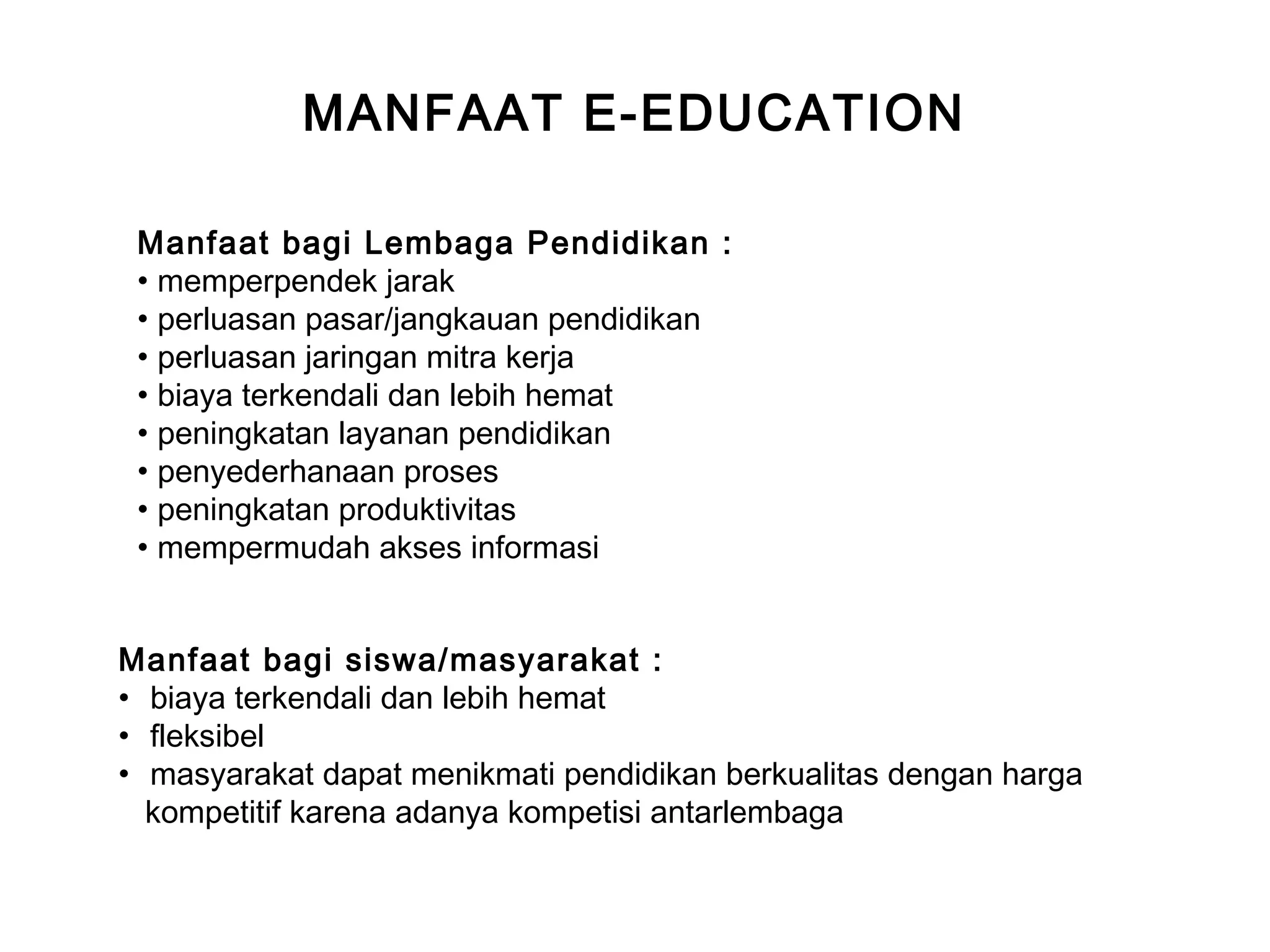 MANFAAT E-EDUCATION
Manfaat bagi Lembaga Pendidikan :
• memperpendek jarak
• perluasan pasar/jangkauan pendidikan
• perluasan jaringan mitra kerja
• biaya terkendali dan lebih hemat
• peningkatan layanan pendidikan
• penyederhanaan proses
• peningkatan produktivitas
• mempermudah akses informasi
Manfaat bagi siswa/masyarakat :
• biaya terkendali dan lebih hemat
• fleksibel
• masyarakat dapat menikmati pendidikan berkualitas dengan harga
kompetitif karena adanya kompetisi antarlembaga
 