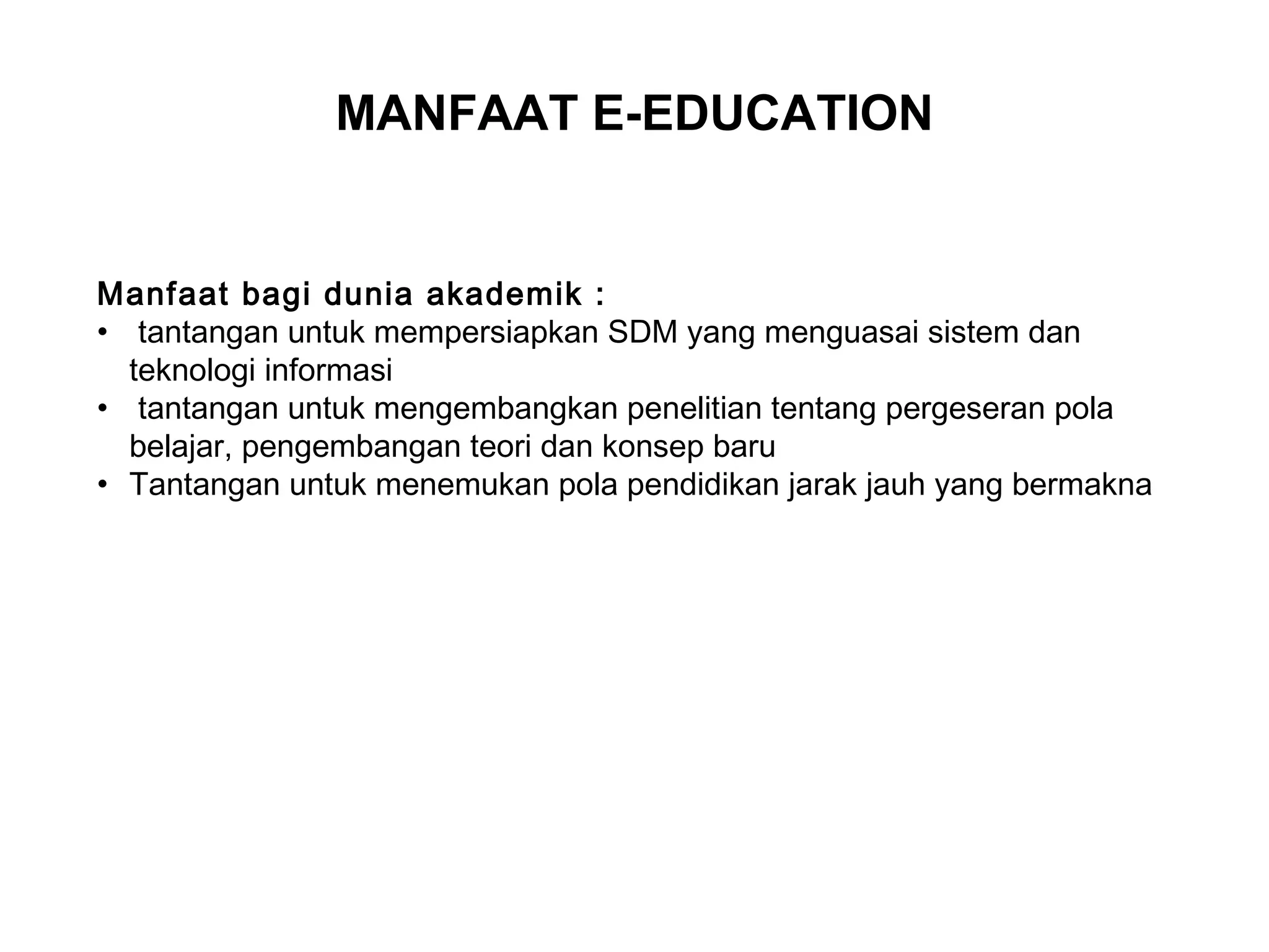 Manfaat bagi dunia akademik :
• tantangan untuk mempersiapkan SDM yang menguasai sistem dan
teknologi informasi
• tantangan untuk mengembangkan penelitian tentang pergeseran pola
belajar, pengembangan teori dan konsep baru
• Tantangan untuk menemukan pola pendidikan jarak jauh yang bermakna
MANFAAT E-EDUCATION
 