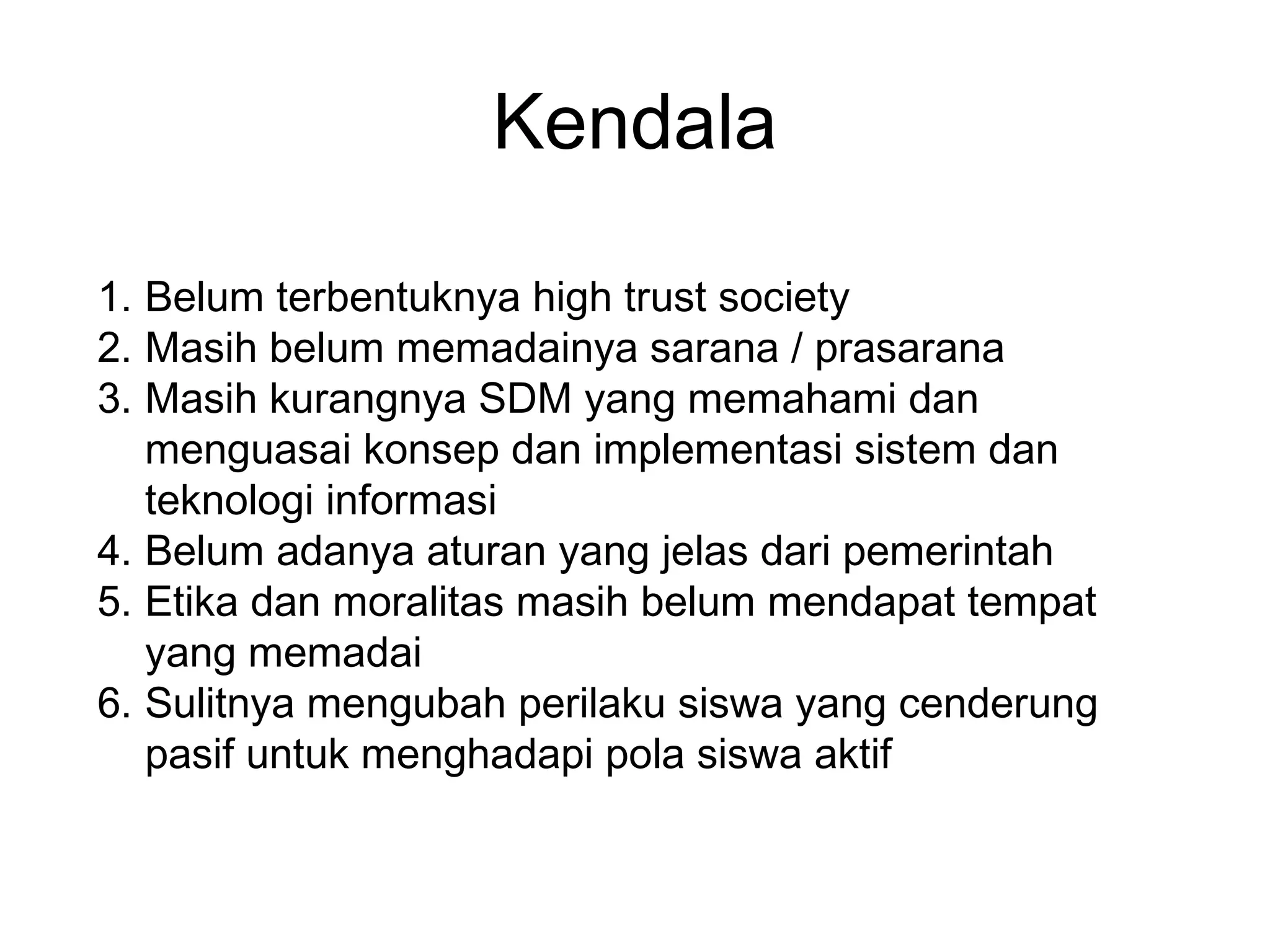 Kendala
1. Belum terbentuknya high trust society
2. Masih belum memadainya sarana / prasarana
3. Masih kurangnya SDM yang memahami dan
menguasai konsep dan implementasi sistem dan
teknologi informasi
4. Belum adanya aturan yang jelas dari pemerintah
5. Etika dan moralitas masih belum mendapat tempat
yang memadai
6. Sulitnya mengubah perilaku siswa yang cenderung
pasif untuk menghadapi pola siswa aktif
 