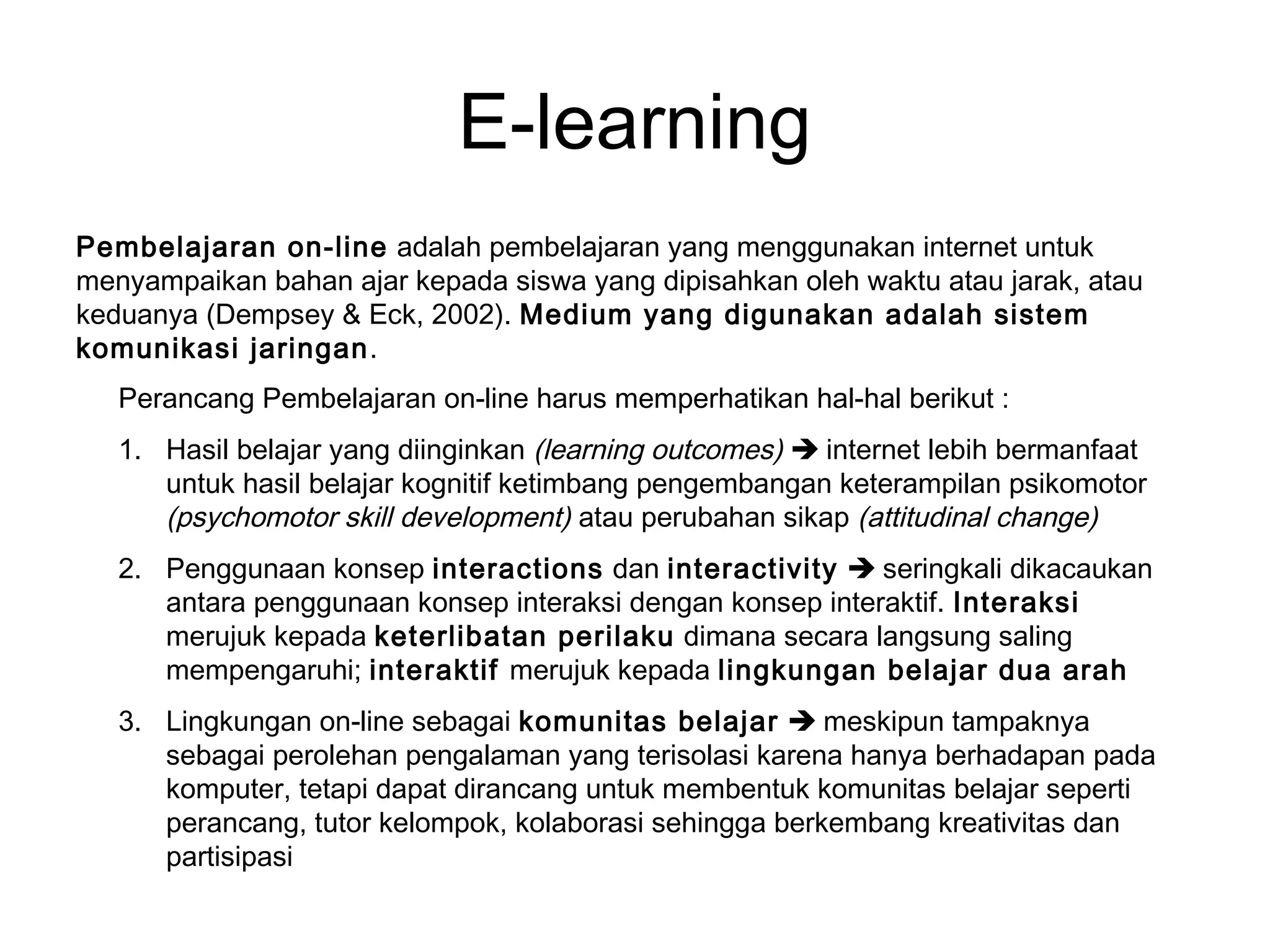 E-learning
Pembelajaran on-line adalah pembelajaran yang menggunakan internet untuk
menyampaikan bahan ajar kepada siswa yang dipisahkan oleh waktu atau jarak, atau
keduanya (Dempsey & Eck, 2002). Medium yang digunakan adalah sistem
komunikasi jaringan.
Perancang Pembelajaran on-line harus memperhatikan hal-hal berikut :
1. Hasil belajar yang diinginkan (learning outcomes)  internet lebih bermanfaat
untuk hasil belajar kognitif ketimbang pengembangan keterampilan psikomotor
(psychomotor skill development) atau perubahan sikap (attitudinal change)
2. Penggunaan konsep interactions dan interactivity  seringkali dikacaukan
antara penggunaan konsep interaksi dengan konsep interaktif. Interaksi
merujuk kepada keterlibatan perilaku dimana secara langsung saling
mempengaruhi; interaktif merujuk kepada lingkungan belajar dua arah
3. Lingkungan on-line sebagai komunitas belajar  meskipun tampaknya
sebagai perolehan pengalaman yang terisolasi karena hanya berhadapan pada
komputer, tetapi dapat dirancang untuk membentuk komunitas belajar seperti
perancang, tutor kelompok, kolaborasi sehingga berkembang kreativitas dan
partisipasi
 
