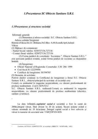 1.Prezentarea SC Obiecte Sanitare S.R.L
1.1Prezentarea și structura societăți
Informații generale
(1) Denumirea și adresa societății: S.C. Obiecte Sanitare S.R.L.
Adresa sediului Înregistrat:
RâmnicuVâlcea,Str.I.C.Brătianu,Nr2.Bloc A.69,ScaraB,Ap4,Județul
Vâlcea
(2) Mijloace de comunicare:
- Sediul Social: telefon: 0250727136,727136
- Contact firmă: telefon: 0250727136,727136
(3) Forma juridică de constituire: Societatea ". Obiecte Sanitare S.R.L "
este persoană juridică română, având forma juridică de societate cu răspundere
limitată.
(4) Înregistrare:
 Oficiul Național al Registrului Comertului: J 38/ 286/ 1999
 Cod fiscal: R 122259956
 Certificat de înregistrare: B1594785
(5) Domeniu de activitate:
Potrivit datelor conținute în Certificatul de înregistrare a firmei S.C. Obiecte
Sanitare S.R.L., obiectul principal de activitate al societății este:
Comerț cu amănuntul în magazine nespecializate, cu vânzare predominantă de
produse nealimentare .Cod CAEN:5212
S.C. Obiecte Sanitare S.R.L. realizează Comerț cu amănuntul în magazine
nespecializate, cu vânzare predominantă de produse nealimentare (electrice,
sanitare și termice).
1
La data înființării, capitalul social al societății a fost în sumă de
200lei,integral vărsat, fiind divizat în 20 de acțiuni, fiecare acțiune având o
valoare nominală de 10 lei/acțiune. Întregul capital social a fost subscris și
vărsat în numerar de asociatul unic TÂRȚOPAN ION
1 Conform ACTULUI CONSTITUTIV al societății ,,OBIECTE SANITARE,, S.R.L
 