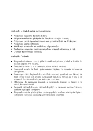 Atribuțiile șefului de raion sunt următoarele:
 Asigurarea necesarul de marfă la raft;
 Adaptarea etichetelor și afișelor în funcție de cerințele curente;
 Asigurarea prețului produselor care au o greutate diferită de 1 kilogram;
 Asigurarea igienei rafturilor;
 Verificarea termenului de valabilitate al produselor;
 Realizarea comenzilor pentru produsele ce urmează a fi expuse la raft;
 Oferirea de informații clienților;
Atribuțiile Casieriei
 Raspunde de tinerea corectă și la zi a evidenței primare privind activitățile de
incasari și plăți prin casierie.
 Întocmește corect și la zi chitanțele pentru sumele încasate;
 Încasează sumele de bani , prin numarare faptica, în prezenta persoanelor
care plătesc.
 Întocmește zilnic Registrul de casă fără corecturi, ștersături sau tăieturi, iar
dacă se fac totuși, din greșală, suma greșit trecută se barează cu o linie și se
semnează de către casierul care a efectuat corectura.
 Răspunde de depunerea integrală a numerarului încasat în fiecare zi la
bancă, în contul unității.
 Respectă plafonul de casă, plafonul de plăți/zi și încasarea maxima /client/zi,
conform legislației în vigoare.
 Răspunde material și disciplinar pentru pagubele produse, dacă prin fapta și
în legatura cu munca a cauzat pagube materiale societății.
 