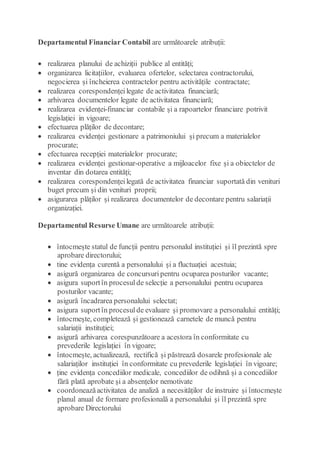 Departamentul Financiar Contabil are următoarele atribuții:
 realizarea planului de achiziții publice al entități;
 organizarea licitațiilor, evaluarea ofertelor, selectarea contractorului,
negocierea și încheierea contractelor pentru activitățile contractate;
 realizarea corespondențeilegate de activitatea financiară;
 arhivarea documentelor legate de activitatea financiară;
 realizarea evidenței-financiar contabile și a rapoartelor financiare potrivit
legislației in vigoare;
 efectuarea plăților de decontare;
 realizarea evidenței gestionare a patrimoniului și precum a materialelor
procurate;
 efectuarea recepției materialelor procurate;
 realizarea evidenței gestionar-operative a mijloacelor fixe și a obiectelor de
inventar din dotarea entități;
 realizarea corespondențeilegată de activitatea financiar suportată din venituri
buget precum și din venituri proprii;
 asigurarea plăților și realizarea documentelor de decontare pentru salariații
organizației.
Departamentul Resurse Umane are următoarele atribuții:
 întocmește statul de funcții pentru personalul instituției și îl prezintă spre
aprobare directorului;
 tine evidența curentă a personalului și a fluctuației acestuia;
 asigură organizarea de concursuri pentru ocuparea posturilor vacante;
 asigura suportîn procesul de selecție a personalului pentru ocuparea
posturilor vacante;
 asigură încadrarea personalului selectat;
 asigura suportîn procesul de evaluare și promovare a personalului entități;
 întocmește, completează și gestionează carnetele de muncă pentru
salariații instituției;
 asigură arhivarea corespunzătoare a acestora în conformitate cu
prevederile legislației în vigoare;
 întocmește, actualizează, rectifică și păstrează dosarele profesionale ale
salariaților instituției în conformitate cu prevederile legislației în vigoare;
 ține evidența concediilor medicale, concediilor de odihnă și a concediilor
fără plată aprobate și a absențelor nemotivate
 coordoneazăactivitatea de analiză a necesităților de instruire și întocmește
planul anual de formare profesională a personalului și îl prezintă spre
aprobare Directorului
 