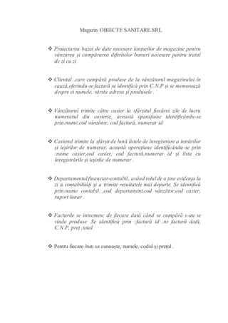 Magazin OBIECTE SANITARE.SRL
 Proiectarea bazei de date necesare lanțurilor de magazine pentru
vânzarea și cumpărarea diferitelor bunuri necesare pentru traiul
de zi cu zi
 Clientul ,care cumpără produse de la vânzătorul magazinului în
cauză,oferindu-sefactură se identifică prin C.N.P și se memorează
despre ei numele, vârsta adresa și produsele .
 Vânzătorul trimite către casier la sfârșitul fiecărei zile de lucru
numerarul din casierie, această operațiune identificându-se
prin:nume,cod vânzător, cod factură, numerar id
 Casierul trimite la sfârșit de lună listele de înregistrare a intrărilor
și ieșirilor de numerar, această operațiune identificându-se prin
:nume casier,cod casier, cod factură,numerar id și lista cu
înregistrările și ieșirile de numerar .
 Departamentulfinanciar-contabil, având rolul de a ține evidența la
zi a contabilități și a trimite rezultatele mai departe. Se identifică
prin:nume contabil ,cod departament,cod vânzător,cod casier,
raport lunar .
 Facturile se întocmesc de fiecare dată când se cumpără s-au se
vinde produse .Se identifică prin :factură id ,nr factură dată,
C.N.P, preț ,total
 Pentru fiecare bun se cunoaște, numele, codul și prețul .
 