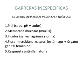 BARRERAS INESPECÍFICAS
SE DIVIDEN EN BARRERAS MECÁNICAS Y QUÍMICAS:
1.Piel (sebo, pH y sudor)
2.Membrana mucosas (mucus)
3.Fluidos (saliva, lágrimas y orina)
4.Flora microbiana natural (estómago y órgano
genital femenino)
5.Respuesta antinflamatoria
 
