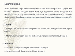 – Latar Belakang
Pada dasarnya, tugas utama komputer adalah processing dan I/O (Input dan
Output). Bahkan, sebagian besar waktunya digunakan untuk mengolah I/O
sedangkan processing hanya bersifat insidental. Jadi, pada konteks I/O, peranan
sistem operasi adalah mengatur dan mengontrol perangkat I/O dan operasi I/O.
– Tujuan
- Mengetahui sejauh mana pengetahuan mahasiswa mengenai sistem input/
output.
- Menambah wawasan berpikir mahasiswa mengenai sistem input/output
– Batasan
– Penjelasan singkat mengenai sistem input/output.
– Beberapa teknik dalam operasi input/output.
 