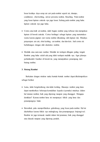 besar kesilnya daya serap zat cair pada rambut seperti air, shampo,
conditioner, obat keriting, zat/cat pewarna rambut, bleaching. Pada rambut
yang kasar lapisan cuticula nya juga kasar. Sedang pada rambut yang halus
lapisan cuticula nya juga halus.
 Cortex atau kulit ari rambut, ialah bagian rambut yang terbesar dan merupakan
lapisan di bawah cuticula. Cortex berfungsi sebagai lapisan yang menentukan
warna karena pigmen (zat warna rambut dikandung oleh lapisan ini). Misalnya
penyerapan zat cair, obat keriting, cat rambut, dan lain-lain. Jadi cortex ini
berhubungan dengan sifat elastisitas rambut.
 Medulla atau sum-sum rambut. Medulla ini terdapat dibagian paling tengah.
Rambut yang halus sekali ada yang tidak terdapat medulla nya. Agar jelasnya
perhatikanlah Gambar di bawah ini, yang menunjukkan penampang dari
batang rambut.
3. Batang Rambut
Berkaitan dengan struktur maka bentuk-bentuk rambut dapat dikelompokkan
sebagai berikut:
 Lurus, tidak bergelombang dan tidak keriting. Biasanya rambut yang lurus
dapat memberikan beberapa kemudahan kepada si pemakai misalnya dalam
hal tatanan rambut, baik yang dipotong maupun yang disanggul. Mengapa
demikian? Karena rambut lurus ini mempunyai folicle yang lurus dan
penampangnya bulat.
 Berombak yaitu memperlihatkan gelembung yang besar pada rambut. Hal ini
disebabkan karena folicle nya melengkung dan penampangnya lonjong/oval.
Rambut ini juga termasuk mudah dalam hal penataan, baik yang disanggul
atau disasak maupun yang dipotong pendek.
 