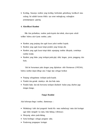  Keriting, biasanya rambut yang keriting berbentuk gelombang kecilkecil atau
sedang. Ini adalah karena folicle nya amat melengkung sedangkan
penampangnya gepeng.
4. Klasifikasi Rambut
Bila kita perhatikan, rambut pada kepala dan tubuh, akan nyata sekali
terlihat bahwa ada 4 jenis rambut, yaitu:
 Rambut yang panjang dan agak kasar yakni rambut kepala.
 Rambut yang agak kasar tetapi pendek yang berupa alis.
 Rambut yang agak kasar tetapi tidak sepanjang rambut dikepala, contohnya
rambut ketiak.
 Rambut yang halus yang terdapat pada pipi, dahi, lengan, perut, punggung dan
betis.
Hal ini bersamaan pula dengan yang dijelaskan oleh Hermawan (1982:66),
bahwa rambut dapat dibagi atas 3 (tiga) tipe sebagai berikut:
 Panjang sebagaimana terdapat pada kepala.
 Pendek dan gemuk misalnya alis dan bulu mata.
 Pendek halus dan tak berwarna terdapat diseluruh badan yang disebut juga
dengan lanugo.
Fungsi Rambut
Ada beberapa fungsi rambut, diantaranya :
 Melindungi kulit dari pengaruh buruk:Alis mata melindungi mata dari keringat
agar tidak mengalir ke mata, bulu hidung (vibrissae).
 Menyarig udara pada hidung.
 Serta berfungsi sebagai pengatur suhu.
 Pendorong penguapan keringat.
 