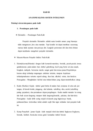BAB III
ANATOMI KLINIS SISTEM INTEGUMEN
Patologi sistem integumen pada kulit
1. Peradangan pada kulit
 Dermatitis – Peradangan Pada Kulit
Penyakit dermatitis Dermatitis adalah suatu kondisi umum yang biasanya
tidak mengancam jiwa atau menular. Tapi kondisi ini dapat membuat seseorang
merasa tidak nyaman dan percaya diri. Langkah perawatan diri dan obat-obatan
dapat membantu mengobati penyakit dermatitis.
 Macam-Macam Penyakit Infeksi Pada Kulit
1. Eksim(ekzema)Ditandai dengan kulit kemerah-merahan, bersisik, pecah-pecah, terasa
gatalterutama pada malam hari, timbul gelembung kecil yang berisi air atau nanah,
bengkak, melepuh, berwarna merah, sangat gatal dan terasa panas.Penyebabnya
karena alergi terhadap rangsangan zatkimia tertentu, maupun kepekaan
terhadapmakanan tertentu seperti udang, ikan laut, alkohol, vetsin, dan lain.lain.
Pencegahan : Menghindari hal-hal atau bahan-bahan yang dapat menimbulkan alergi.
2. Kudis (Skabies) Gejala : timbul gatal hebat di malam hari, terutama di sela-sela jari
tangan, di bawah ketiak, pinggang, alat kelamin, sekeliling siku, aerole (sekeliling
puting payudara), dan permukaan depan pergelangan. Kudis mudah menular ke orang
lain baik secara langsung maupun tidak langsung(handuk, pakaian, dan lain-lain).
Pencegahan : kudis lebih sering terjadi di daerah yang higienisnya buruk,
jadimemelihara kebersihan tubuh adalah wajib bila ingin terhindar dari penyakit kulit
ini.
3. Kurap Penyebab : jamur Gejala : kulit menjadi tebal dan timbul lingkaran-lingkaran,
bersisik, lembab, berair,dan terasa gatal. kemudian timbul bercak
 