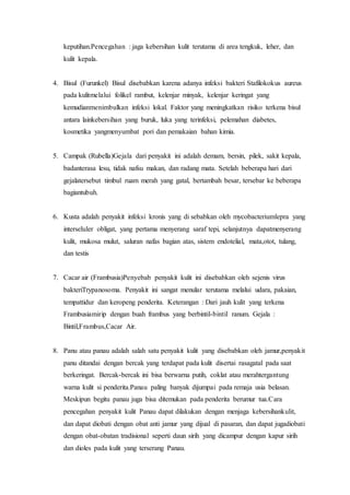 keputihan.Pencegahan : jaga kebersihan kulit terutama di area tengkuk, leher, dan
kulit kepala.
4. Bisul (Furunkel) Bisul disebabkan karena adanya infeksi bakteri Stafilokokus aureus
pada kulitmelalui folikel rambut, kelenjar minyak, kelenjar keringat yang
kemudianmenimbulkan infeksi lokal. Faktor yang meningkatkan risiko terkena bisul
antara lainkebersihan yang buruk, luka yang terinfeksi, pelemahan diabetes,
kosmetika yangmenyumbat pori dan pemakaian bahan kimia.
5. Campak (Rubella)Gejala dari penyakit ini adalah demam, bersin, pilek, sakit kepala,
badanterasa lesu, tidak nafsu makan, dan radang mata. Setelah beberapa hari dari
gejalatersebut timbul ruam merah yang gatal, bertambah besar, tersebar ke beberapa
bagiantubuh.
6. Kusta adalah penyakit infeksi kronis yang di sebabkan oleh mycobacteriumlepra yang
interseluler obligat, yang pertama menyerang saraf tepi, selanjutnya dapatmenyerang
kulit, mukosa mulut, saluran nafas bagian atas, sistem endotelial, mata,otot, tulang,
dan testis
7. Cacar air (Frambusia)Penyebab penyakit kulit ini disebabkan oleh sejenis virus
bakteriTrypanosoma. Penyakit ini sangat menular terutama melalui udara, pakaian,
tempattidur dan keropeng penderita. Keterangan : Dari jauh kulit yang terkena
Frambusiamirip dengan buah frambus yang berbintil-bintil ranum. Gejala :
Bintil,Frambus,Cacar Air.
8. Panu atau panau adalah salah satu penyakit kulit yang disebabkan oleh jamur,penyakit
panu ditandai dengan bercak yang terdapat pada kulit disertai rasagatal pada saat
berkeringat. Bercak-bercak ini bisa berwarna putih, coklat atau merahtergantung
warna kulit si penderita.Panau paling banyak dijumpai pada remaja usia belasan.
Meskipun begitu panau juga bisa ditemukan pada penderita berumur tua.Cara
pencegahan penyakit kulit Panau dapat dilakukan dengan menjaga kebersihankulit,
dan dapat diobati dengan obat anti jamur yang dijual di pasaran, dan dapat jugadiobati
dengan obat-obatan tradisional seperti daun sirih yang dicampur dengan kapur sirih
dan dioles pada kulit yang terserang Panau.
 