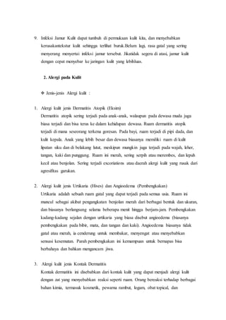 9. Infeksi Jamur Kulit dapat tumbuh di permukaan kulit kita, dan menyebabkan
kerusakantekstur kulit sehingga terlihat buruk.Belum lagi, rasa gatal yang sering
menyerang menyertai infeksi jamur tersebut. Jikatidak segera di atasi, jamur kulit
dengan cepat menyebar ke jaringan kulit yang lebihluas.
2. Alergi pada Kulit
 Jenis-jenis Alergi kulit :
1. Alergi kulit jenis Dermatitis Atopik (Eksim)
Dermatitis atopik sering terjadi pada anak-anak, walaupun pada dewasa muda juga
biasa terjadi dan bisa terus ke dalam kehidupan dewasa. Ruam dermatitis atopik
terjadi di mana seseorang terkena goresan. Pada bayi, ruam terjadi di pipi dada, dan
kulit kepala. Anak yang lebih besar dan dewasa biasanya memiliki ruam di kulit
lipatan siku dan di belakang lutut, meskipun mungkin juga terjadi pada wajah, leher,
tangan, kaki dan punggung. Ruam ini merah, sering serpih atau merembes, dan lepuh
kecil atau benjolan. Sering terjadi excoriations atau daerah alergi kulit yang rusak dari
agresifitas garukan.
2. Alergi kulit jenis Urtikaria (Hives) dan Angioedema (Pembengkakan)
Urtikaria adalah sebuah ruam gatal yang dapat terjadi pada semua usia. Ruam ini
muncul sebagai akibat pengangkatan benjolan merah dari berbagai bentuk dan ukuran,
dan biasanya berlangsung selama beberapa menit hingga berjam-jam. Pembengkakan
kadang-kadang sejalan dengan urtikaria yang biasa disebut angioedema (biasanya
pembengkakan pada bibir, mata, dan tangan dan kaki). Angioedema biasanya tidak
gatal atau merah, ia cenderung untuk membakar, menyengat atau menyebabkan
sensasi kesemutan. Parah pembengkakan ini kemampuan untuk bernapas bisa
berbahaya dan bahkan mengancam jiwa.
3. Alergi kulit jenis Kontak Dermatitis
Kontak dermatitis ini disebabkan dari kontak kulit yang dapat menjadi alergi kulit
dengan zat yang menyebabkan reaksi seperti ruam. Orang bereaksi terhadap berbagai
bahan kimia, termasuk kosmetik, pewarna rambut, logam, obat topical, dan
 