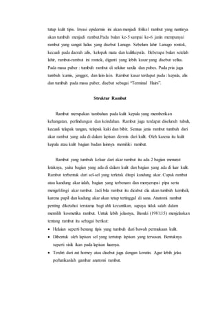 tutup kulit tipis. Invasi epidermis ini akan menjadi folikel rambut yang nantinya
akan tumbuh menjadi rambut.Pada bulan ke-5 sampai ke-6 janin mempunyai
rambut yang sangat halus yang disebut Lanugo. Sebelum lahir Lanugo rontok,
kecuali pada daerah :alis, kelopak mata dan kulitkepala. Beberapa bulan setelah
lahir, rambut-rambut ini rontok, diganti yang lebih kasar yang disebut vellus.
Pada masa puber : tumbuh rambut di sekitar saxila dan pubes. Pada pria juga
tumbuh kumis, jenggot, dan lain-lain. Rambut kasar terdapat pada : kepala, alis
dan tumbuh pada masa puber, disebut sebagai “Terminal Hairs”.
Struktur Rambut
Rambut merupakan tambahan pada kulit kepala yang memberikan
kehangatan, perlindungan dan keindahan. Rambut juga terdapat diseluruh tubuh,
kecuali telapak tangan, telapak kaki dan bibir. Semua jenis rambut tumbuh dari
akar rambut yang ada di dalam lapisan dermis dari kulit. Oleh karena itu kulit
kepala atau kulit bagian badan lainnya memiliki rambut.
Rambut yang tumbuh keluar dari akar rambut itu ada 2 bagian menurut
letaknya, yaitu bagian yang ada di dalam kulit dan bagian yang ada di luar kulit.
Rambut terbentuk dari sel-sel yang terletak ditepi kandung akar. Cupak rambut
atau kandung akar ialah, bagian yang terbenam dan menyerupai pipa serta
mengelilingi akar rambut. Jadi bila rambut itu dicabut dia akan tumbuh kembali,
karena papil dan kadung akar akan tetap tertinggal di sana. Anatomi rambut
penting diketahui terutama bagi ahli kecantikan, supaya tidak salah dalam
memilih kosmetika rambut. Untuk lebih jelasnya, Basuki (1981:15) menjelaskan
tentang rambut itu sebagai berikut:
 Helaian seperti benang tipis yang tumbuh dari bawah permukaan kulit.
 Dibentuk oleh lapisan sel yang tertutup lapisan yang tersusun. Bentuknya
seperti sisik ikan pada lapisan luarnya.
 Terdiri dari zat horney atau disebut juga dengan keratin. Agar lebih jelas
perhatikanlah gambar anatomi rambut.
 