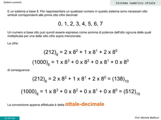 E un sistema a base 8. Per rappresentare un qualsiasi numero in questo sistema sono necessari otto
simboli corrispondenti alle prime otto cifre decimali:
0, 1, 2, 3, 4, 5, 6, 7
Un numero a base otto può quindi essere espresso come somma di potenze dell'otto ognuna delle quali
moltiplicata per una delle otto cifre sopra menzionate.
Le cifre:
(212)8
= 2 x 82
+ 1 x 81
+ 2 x 80
(1000)8
= 1 x 83
+ 0 x 82
+ 0 x 81
+ 0 x 80
di conseguenza:
(212)8
= 2 x 82
+ 1 x 81
+ 2 x 80
= (138)10
(1000)8
= 1 x 83
+ 0 x 82
+ 0 x 81
+ 0 x 80
= (512)10
La conversione appena effettuata è detta ottale-decimale
Prof. Michele Maffucci
Sistemi numerici Sistema numerico ottale
CC-BY-SA
 