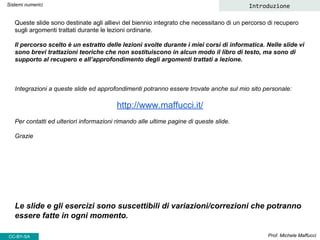 Queste slide sono destinate agli allievi del biennio integrato che necessitano di un percorso di recupero
sugli argomenti trattati durante le lezioni ordinarie.
Il percorso scelto è un estratto delle lezioni svolte durante i miei corsi di informatica. Nelle slide vi
sono brevi trattazioni teoriche che non sostituiscono in alcun modo il libro di testo, ma sono di
supporto al recupero e all’approfondimento degli argomenti trattati a lezione.
Integrazioni a queste slide ed approfondimenti potranno essere trovate anche sul mio sito personale:
http://www.maffucci.it/
Per contatti ed ulteriori informazioni rimando alle ultime pagine di queste slide.
Grazie
Le slide e gli esercizi sono suscettibili di variazioni/correzioni che potranno
essere fatte in ogni momento.
Prof. Michele Maffucci
Sistemi numerici Introduzione
CC-BY-SA
 