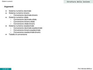 Prof. Michele Maffucci
Argomenti
● Sistema numerico decimale
● Sistema numerico binario
○ Conversione decimale-binario
● Sistema numerico ottale
○ Conversione decimale-ottale
○ Conversione binario-ottale
○ Conversione ottale-binario
● Sistema numerico esadecimale
○ Conversione decimale-esadecimale
○ Conversione binario-esadecimale
○ Conversione esadecimale-binario
● Tabella di conversione
Struttura della lezione
CC-BY-SA
Sistemi numerici
 