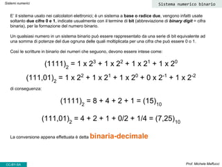 E’ il sistema usato nei calcolatori elettronici; è un sistema a base o radice due, vengono infatti usate
soltanto due cifre 0 e 1, indicate usualmente con il termine di bit (abbreviazione di binary digit = cifra
binaria), per la formazione del numero binario.
Un qualsiasi numero in un sistema binario può essere rappresentato da una serie di bit equivalente ad
una somma di potenze del due ognuna delle quali moltiplicata per una cifra che può essere 0 o 1.
Così le scritture in binario dei numeri che seguono, devono essere intese come:
(1111)2
= 1 x 23
+ 1 x 22
+ 1 x 21
+ 1 x 20
(111,01)2
= 1 x 22
+ 1 x 21
+ 1 x 20
+ 0 x 2-1
+ 1 x 2-2
di conseguenza:
(1111)2
= 8 + 4 + 2 + 1 = (15)10
(111,01)2
= 4 + 2 + 1 + 0/2 + 1/4 = (7,25)10
La conversione appena effettuata è detta binaria-decimale
Prof. Michele Maffucci
Sistemi numerici Sistema numerico binario
CC-BY-SA
 