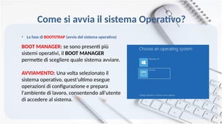 • La fase di BOOTSTRAP (avvio del sistema operativo)
BOOT MANAGER: se sono presenti più
sistemi operativi, il BOOT MANAGER
permette di scegliere quale sistema avviare.
AVVIAMENTO: Una volta selezionato il
sistema operativo, quest'ultimo esegue
operazioni di configurazione e prepara
l'ambiente di lavoro, consentendo all'utente
di accedere al sistema.
Come si avvia il sistema Operativo?
 