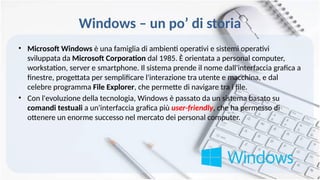 Windows – un po’ di storia
• Microsoft Windows è una famiglia di ambienti operativi e sistemi operativi
sviluppata da Microsoft Corporation dal 1985. È orientata a personal computer,
workstation, server e smartphone. Il sistema prende il nome dall'interfaccia grafica a
finestre, progettata per semplificare l'interazione tra utente e macchina, e dal
celebre programma File Explorer, che permette di navigare tra i file.
• Con l'evoluzione della tecnologia, Windows è passato da un sistema basato su
comandi testuali a un'interfaccia grafica più user-friendly, che ha permesso di
ottenere un enorme successo nel mercato dei personal computer.
 