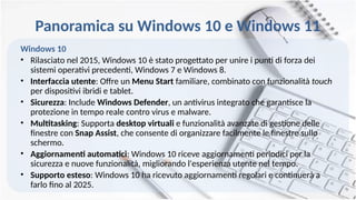 Panoramica su Windows 10 e Windows 11
Windows 10
• Rilasciato nel 2015, Windows 10 è stato progettato per unire i punti di forza dei
sistemi operativi precedenti, Windows 7 e Windows 8.
• Interfaccia utente: Offre un Menu Start familiare, combinato con funzionalità touch
per dispositivi ibridi e tablet.
• Sicurezza: Include Windows Defender, un antivirus integrato che garantisce la
protezione in tempo reale contro virus e malware.
• Multitasking: Supporta desktop virtuali e funzionalità avanzate di gestione delle
finestre con Snap Assist, che consente di organizzare facilmente le finestre sullo
schermo.
• Aggiornamenti automatici: Windows 10 riceve aggiornamenti periodici per la
sicurezza e nuove funzionalità, migliorando l'esperienza utente nel tempo.
• Supporto esteso: Windows 10 ha ricevuto aggiornamenti regolari e continuerà a
farlo fino al 2025.
 