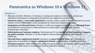Panoramica su Windows 10 e Windows 11
Windows 11
• Rilasciato nel 2021, Windows 11 introduce un design più moderno e minimalista, pensato per
ottimizzare l'interazione con dispositivi più potenti e per migliorare la produttività.
• Interfaccia utente: La barra delle applicazioni è centrata, simile a quella di macOS, creando una nuova
estetica. Anche il Menu Start è stato riprogettato per essere più semplice e compatto.
• Integrazione con Microsoft Teams: Windows 11 offre una maggiore integrazione con Microsoft Teams
per facilitare le comunicazioni e videoconferenze in modo rapido, soprattutto per l'ambito
professionale e educativo.
• Ottimizzazione per hardware moderno: Ottimizzato per PC con monitor ad alta risoluzione e supporto
per grafica avanzata, Windows 11 sfrutta meglio le risorse hardware, migliorando la velocità e
l'efficienza.
• Microsoft Store e applicazioni Android: Introduce un nuovo Microsoft Store, con un'interfaccia
aggiornata e la possibilità di installare applicazioni Android, aumentando la versatilità del sistema.
• Prestazioni superiori: Miglioramenti nelle prestazioni generali, tra cui un avvio più rapido, una gestione
più efficiente delle risorse e un’esperienza fluida su dispositivi moderni.
 