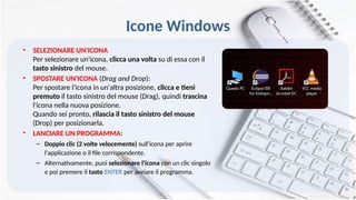 Icone Windows
• SELEZIONARE UN'ICONA
Per selezionare un'icona, clicca una volta su di essa con il
tasto sinistro del mouse.
• SPOSTARE UN'ICONA (Drag and Drop):
Per spostare l'icona in un'altra posizione, clicca e tieni
premuto il tasto sinistro del mouse (Drag), quindi trascina
l'icona nella nuova posizione.
Quando sei pronto, rilascia il tasto sinistro del mouse
(Drop) per posizionarla.
• LANCIARE UN PROGRAMMA:
– Doppio clic (2 volte velocemente) sull'icona per aprire
l'applicazione o il file corrispondente.
– Alternativamente, puoi selezionare l'icona con un clic singolo
e poi premere il tasto ENTER per avviare il programma.
 
