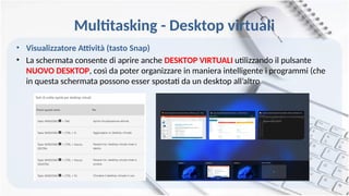 Multitasking - Desktop virtuali
• Visualizzatore Attività (tasto Snap)
• La schermata consente di aprire anche DESKTOP VIRTUALI utilizzando il pulsante
NUOVO DESKTOP, così da poter organizzare in maniera intelligente i programmi (che
in questa schermata possono esser spostati da un desktop all’altro
 