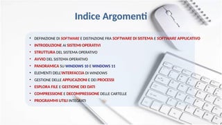 Indice Argomenti
• DEFINIZIONE DI SOFTWARE E DISTINZIONE FRA SOFTWARE DI SISTEMA E SOFTWARE APPLICATIVO
• INTRODUZIONE AI SISTEMI OPERATIVI
• STRUTTURA DEL SISTEMA OPERATIVO
• AVVIO DEL SISTEMA OPERATIVO
• PANORAMICA SU WINDOWS 10 E WINDOWS 11
• ELEMENTI DELL‘INTERFACCIA DI WINDOWS
• GESTIONE DELLE APPLICAZIONI E DEI PROCESSI
• ESPLORA FILE E GESTIONE DEI DATI
• COMPRESSIONE E DECOMPRESSIONE DELLE CARTELLE
• PROGRAMMI UTILI INTEGRATI
 