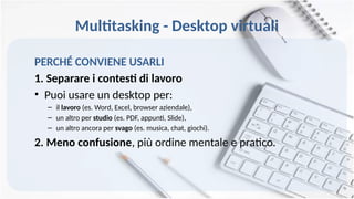 Multitasking - Desktop virtuali
PERCHÉ CONVIENE USARLI
1. Separare i contesti di lavoro
• Puoi usare un desktop per:
– il lavoro (es. Word, Excel, browser aziendale),
– un altro per studio (es. PDF, appunti, Slide),
– un altro ancora per svago (es. musica, chat, giochi).
2. Meno confusione, più ordine mentale e pratico.
 