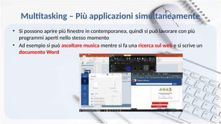 Multitasking – Più applicazioni simultaneamente
• Si possono aprire più finestre in contemporanea, quindi si può lavorare con più
programmi aperti nello stesso momento
• Ad esempio si può ascoltare musica mentre si fa una ricerca sul web e si scrive un
documento Word
 