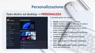 Personalizzazione
Tasto destro sul desktop → PERSONALIZZA
È possibile gestire vari aspetti
1. Sfondo: Imposta immagine, contrasto
2. Colori: Modifica i Colori di delle TILE di windows
3. Schermata Blocco: Imposta sfondo ed
informazione di oggetti al blocco del Pc (Avvio,
lungo Inutilizzo)
4. Temi: Imposta colori e sfumature per le finestre
e icone di Windows
5. Carattere: Imposta in tipo di font menù del
pulsante start
6. Start: Gestisce gli elementi menù del pulsante
start
7. Barra delle applicazioni: Gestisce gli elementi
menù del pulsante start
 