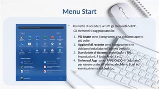 Menu Start
• Permette di accedere a tutti gli elementi del PC.
Gli elementi si raggruppano in:
1. Più Usate sono i programmi che abbiamo aperto
più volte
2. Aggiunti di recente sono i programmi che
abbiamo installato nell’ultimo periodo;
3. Scorciatoie di sistema sono Esplora file,
Impostazioni, il tasto Arresta etc.
4. Universal App sono APPLICAZIONI “adattate”
per essere usate all’interno del Menu Start ed
eventualmente sul desktop.
 
