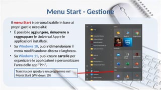 Menu Start - Gestione
Il menu Start è personalizzabile in base ai
propri gusti e necessità:
• È possibile aggiungere, rimuovere o
raggruppare le Universal App e le
applicazioni installate.
• Su Windows 10, puoi ridimensionare il
menu modificandone altezza e larghezza.
• Su Windows 11, puoi creare cartelle per
organizzare le applicazioni e personalizzare
l'area delle app "Pin".
Trascina per spostare un programma nel
Menù Start (Windows 10)
 