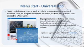 Menu Start - Universal App
• Sono che delle vere e proprie applicazioni che possono essere scaricate dal
Windows Store, ed eseguite da desktop, da mobile, da Xbox e da qualsiasi altro
dispositivo Windows 10.
Dispongono di un menu dedicato (sulla sinistra),
espandibile, che permette di utilizzarne le
funzionalità (ad esempio la ricerca o la
condivisione) oppure di accedere alle impostazioni
dedicate.
Si possono aggiungere e modificare nel Menu Start
Avviare come una normale applicazione desktop
 