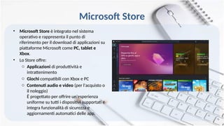 Microsoft Store
• Microsoft Store è integrato nel sistema
operativo e rappresenta il punto di
riferimento per il download di applicazioni su
piattaforme Microsoft come PC, tablet e
Xbox.
• Lo Store offre:
o Applicazioni di produttività e
intrattenimento
o Giochi compatibili con Xbox e PC
o Contenuti audio e video (per l'acquisto o
il noleggio)
È progettato per offrire un'esperienza
uniforme su tutti i dispositivi supportati e
integra funzionalità di sicurezza e
aggiornamenti automatici delle app.
 