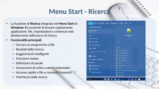 Menu Start - Ricerca
• La funzione di Ricerca integrata nel Menu Start di
Windows 11 consente di trovare rapidamente
applicazioni, file, impostazioni e contenuti web
direttamente dalla barra di ricerca.
• Funzionalità principali:
– Cercare un programma o file
– Risultati della ricerca
– Suggerimenti intelligenti
– Previsioni meteo.
– Definizioni di parole.
– Conversioni di unità o calcoli matematici
– Accesso rapido a file o comandi frequenti
– Interfaccia della ricerca
 