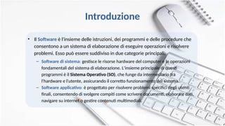 Introduzione
• Il Software è l'insieme delle istruzioni, dei programmi e delle procedure che
consentono a un sistema di elaborazione di eseguire operazioni e risolvere
problemi. Esso può essere suddiviso in due categorie principali:
– Software di sistema: gestisce le risorse hardware del computer e le operazioni
fondamentali del sistema di elaborazione. L'insieme principale di questi
programmi è il Sistema Operativo (SO), che funge da intermediario tra
l'hardware e l'utente, assicurando il corretto funzionamento del sistema.
– Software applicativo: è progettato per risolvere problemi specifici degli utenti
finali, consentendo di svolgere compiti come scrivere documenti, elaborare dati,
navigare su internet o gestire contenuti multimediali.
 