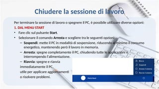 Chiudere la sessione di lavoro
Per terminare la sessione di lavoro o spegnere il PC, è possibile utilizzare diverse opzioni:
1. DAL MENU START
• Fare clic sul pulsante Start.
• Selezionare il comando Arresta e scegliere tra le seguenti opzioni:
– Sospendi: mette il PC in modalità di sospensione, riducendo al minimo il consumo
energetico, mantenendo però il lavoro in memoria.
– Arresta: spegne completamente il PC, chiudendo tutte le applicazioni e
interrompendo l'alimentazione.
– Riavvia: spegne e riavvia
immediatamente il PC,
utile per applicare aggiornamenti
o risolvere problemi. Mario Rossi
 