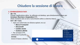Chiudere la sessione di lavoro
2. COMBINAZIONI DI TASTI
• Alt + F4:
Chiude l'applicazione attiva. Se utilizzato sul desktop, apre direttamente il menu per
Arrestare, Riavviare o Sospendere il PC.
(Nota: funziona solo se non ci sono finestre attive a schermo intero).
• Ctrl + Alt + Canc:
– Apre una schermata con diverse opzioni, tra cui:
• Blocca il computer
• Disconnetti
• Cambio utente
• Gestione attività
– Per arrestare il PC,
selezionare il pulsante
Arresta
(icona in basso a destra). Mario Rossi
 