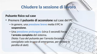 Chiudere la sessione di lavoro
Pulsante fisico sul case
• Premere il pulsante di accensione sul case del PC:
– In genere, una pressione breve mette il PC in
sospensione.
– Una pressione prolungata (circa 5 secondi) forza
l'arresto completo del sistema.
(Nota: l'uso del pulsante per l'arresto forzato è
consigliato solo in caso di emergenza, per evitare la
perdita di dati).
 
