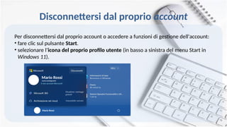Disconnettersi dal proprio account
Per disconnettersi dal proprio account o accedere a funzioni di gestione dell'account:
• fare clic sul pulsante Start.
• selezionare l’icona del proprio profilo utente (in basso a sinistra del menu Start in
Windows 11).
Mario Rossi
Mario Rossi
mario.rossi@gmail.it
 