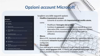 Opzioni account Microsoft
Scegliere una delle seguenti opzioni:
• Modifica impostazioni account:
Consente di accedere alle impostazioni del profilo utente,
come:
• Modificare l'immagine del profilo.
• Cambiare la password o configurare un metodo di accesso
alternativo (PIN, riconoscimento facciale, impronta digitale).
• Gestire la sincronizzazione dell'account Microsoft (se
utilizzato).
• Blocco:
Blocca il PC, lasciando attive le sessioni aperte. Per riprendere l'attività,
è necessario reinserire la password o il metodo di autenticazione
configurato.
• Disconnetti:
Esce dalla propria sessione di lavoro e chiude tutte le applicazioni
aperte, senza spegnere il PC. Si ritorna alla schermata di accesso (login),
dove è possibile accedere nuovamente o cambiare utente
 