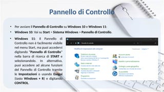 Pannello di Controllo
• Per avviare il Pannello di Controllo su Windows 10 e Windows 11:
• Windows 10: Vai su Start > Sistema Windows > Pannello di Controllo.
• Windows 11: Il Pannello di
Controllo non è facilmente visibile
nel menu Start, ma puoi accedervi
digitando “Pannello di Controllo”
nella barra di ricerca di START e
selezionandolo. In alternativa,
puoi accedere ad alcune funzioni
del Pannello di Controllo tramite
le Impostazioni o usando Esegui
(tasto Windows + R) e digitando
CONTROL.
 