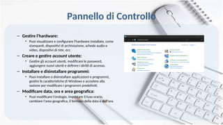 Pannello di Controllo
– Gestire l'hardware:
• Puoi visualizzare e configurare l'hardware installato, come
stampanti, dispositivi di archiviazione, schede audio e
video, dispositivi di rete, ecc.
– Creare e gestire account utente:
• Gestire gli account utenti, modificare le password,
aggiungere nuovi utenti e definire i diritti di accesso.
– Installare e disinstallare programmi:
• Puoi installare o disinstallare applicazioni e programmi,
gestire le caratteristiche di Windows e accedere alla
sezione per modificare i programmi predefiniti.
– Modificare data, ora e area geografica:
• Puoi modificare l'orologio, impostare il fuso orario,
cambiare l'area geografica, il formato della data e dell'ora.
 