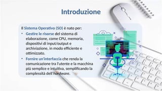 Introduzione
Il Sistema Operativo (SO) è nato per:
• Gestire le risorse del sistema di
elaborazione, come CPU, memoria,
dispositivi di input/output e
archiviazione, in modo efficiente e
ottimizzato.
• Fornire un'interfaccia che renda la
comunicazione tra l'utente e la macchina
più semplice e intuitiva, semplificando la
complessità dell‘hardware.
 