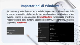 Impostazioni di Windows
• Attraverso questa finestra è possibile impostare la risoluzione dello
schermo le caratteristiche audio (personalizzazione in relazione a vari
eventi), gestire le impostazioni del multitasking (ancoraggio finestre) e
regolare quelle della batteria (gestione risparmi, sospensione, chiusura
coperchio notebook)
 