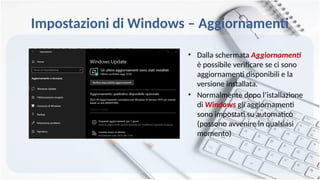 Impostazioni di Windows – Aggiornamenti
• Dalla schermata Aggiornamenti
è possibile verificare se ci sono
aggiornamenti disponibili e la
versione installata.
• Normalmente dopo l’istallazione
di Windows gli aggiornamenti
sono impostati su automatico
(possono avvenire in qualsiasi
momento)
 
