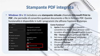 Stampante PDF integrata
• Windows 10 e 11 includono una stampante virtuale chiamata Microsoft Print to
PDF, che permette di convertire qualsiasi documento o file in formato PDF. Questa
funzionalità è disponibile in tutti i programmi che offrono l’opzione di stampa.
Come Funziona?
1. Aprire il documento che si desidera
convertire (es. Word, Excel, browser web).
2. Accedere all’opzione Stampa tramite il menu
File > Stampa oppure premendo Ctrl + P.
3. Nel menu delle stampanti, selezionare
Microsoft Print to PDF.
4. Cliccare su Stampa.
5. Scegliere la cartella di destinazione e il nome
del file PDF.
6. Cliccare su Salva.
 