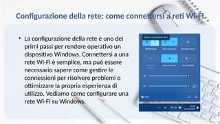 Configurazione della rete: come connettersi a reti Wi-Fi
• La configurazione della rete è uno dei
primi passi per rendere operativo un
dispositivo Windows. Connettersi a una
rete Wi-Fi è semplice, ma può essere
necessario sapere come gestire le
connessioni per risolvere problemi o
ottimizzare la propria esperienza di
utilizzo. Vediamo come configurare una
rete Wi-Fi su Windows.
 